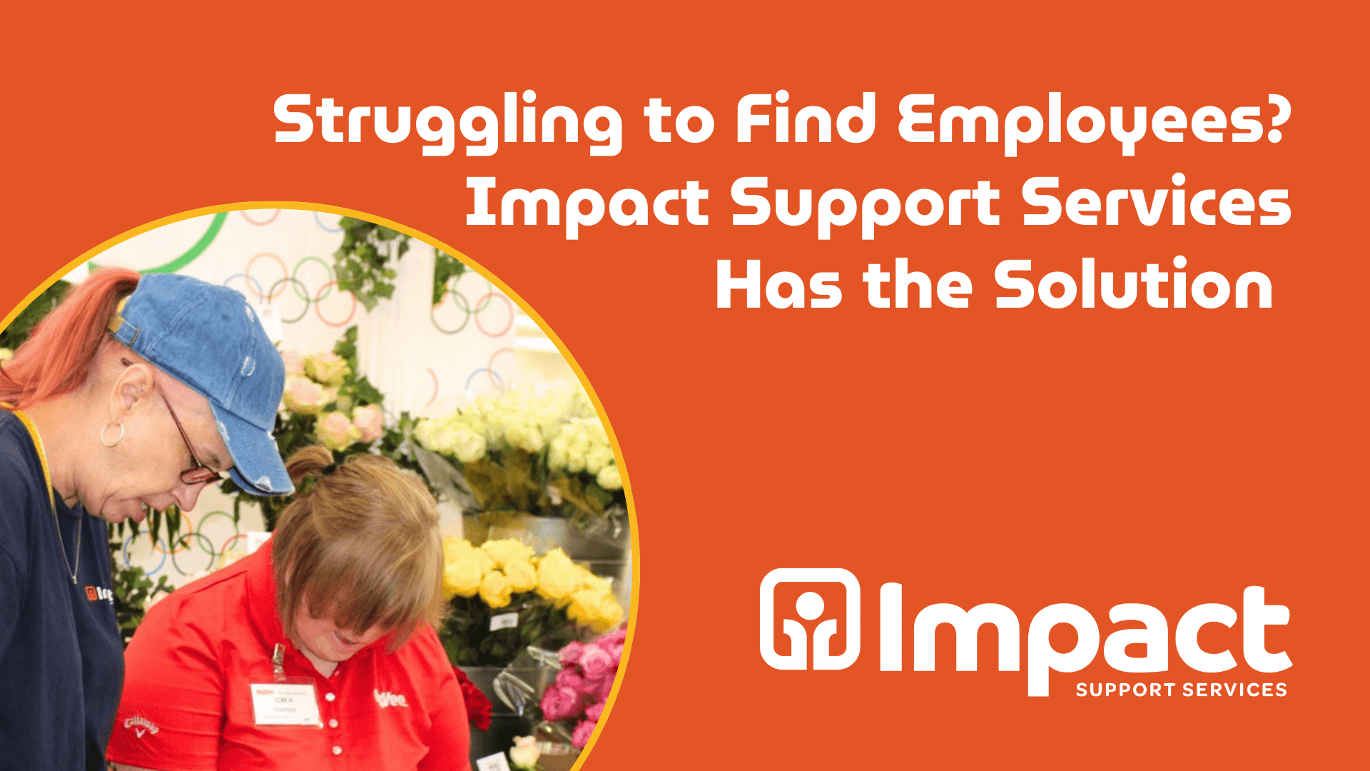 Orange background with white text that reads "Struggling to Find Employees? Impact Support Services Has the Solution". In the bottom left is a round photo with two women working n the HyVee floral department. The impact support services logo is in the bottom right.